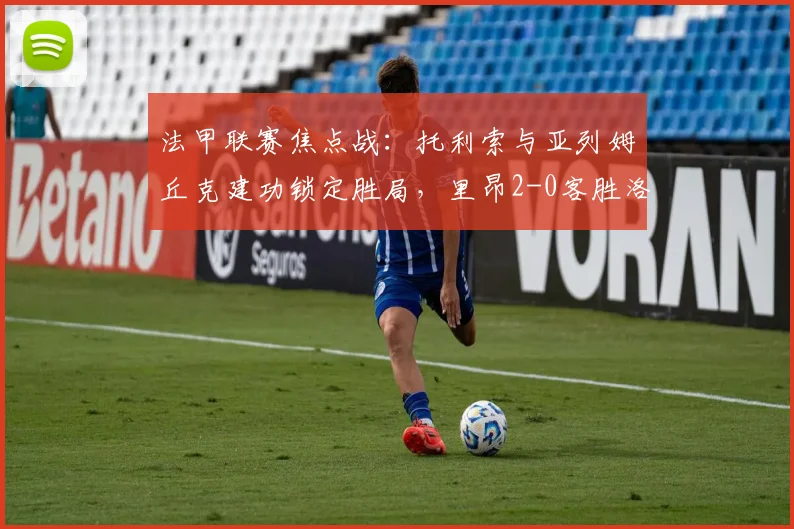 法甲联赛焦点战:托利索与亚列姆丘克建功锁定胜局,里昂2-0客胜洛里昂,完整战报、球员表现与赛季积分榜深度解析