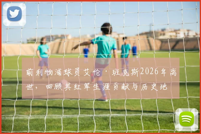 前利物浦球员艾伦·班克斯2026年离世，回顾其红军生涯贡献与历史地位评价