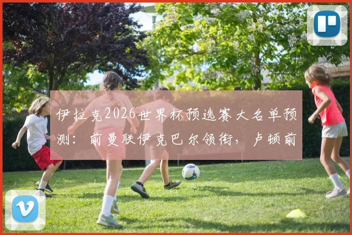 伊拉克2026世界杯预选赛大名单预测:前曼联伊克巴尔领衔,卢顿前锋入选,附球员最新身价与国家队前景分析