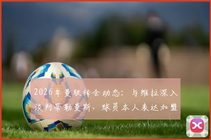 2026年曼联转会动态:与维拉深入谈判蒂勒曼斯,球员本人表达加盟意愿
