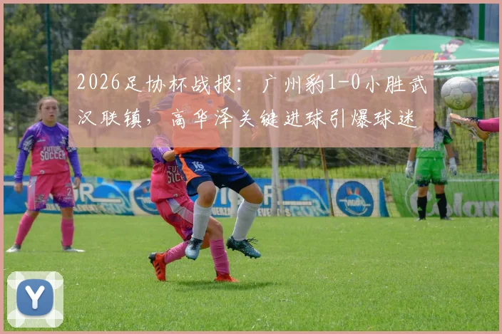 2026足协杯战报：广州豹1-0小胜武汉联镇，高华泽关键进球引爆球迷圈