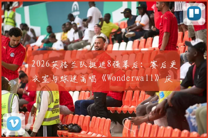 2026英格兰队挺进8强幕后:赛后更衣室与球迷高唱《Wonderwall》庆祝传统全解析