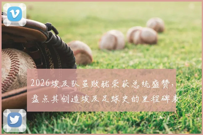 2026埃及队虽败犹荣获总统盛赞，盘点其创造埃及足球史的里程碑表现与深远影响