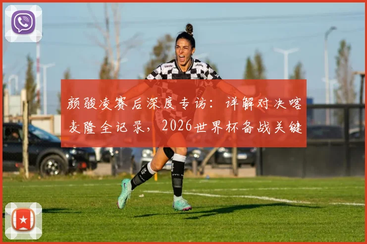 颜骏凌赛后深度专访：详解对决喀麦隆全记录，2026世界杯备战关键一战凸显球队真实实力与成长空间
