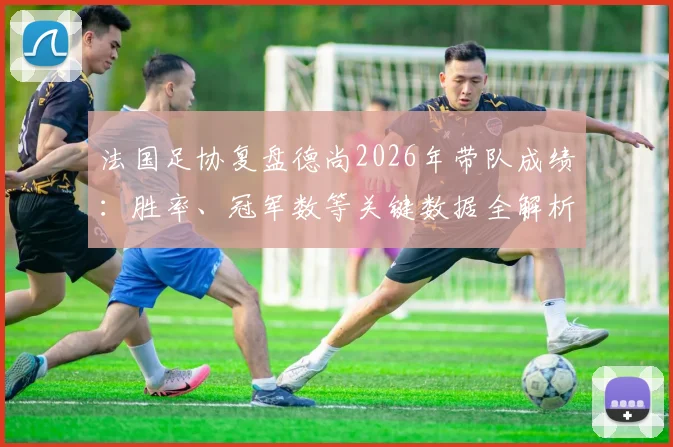 法国足协复盘德尚2026年带队成绩：胜率、冠军数等关键数据全解析，探讨其历史地位与未来帅位走向