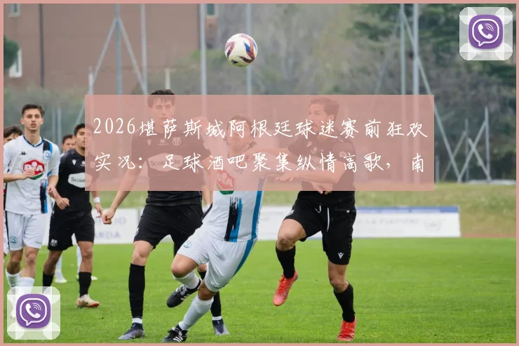 2026堪萨斯城阿根廷球迷赛前狂欢实况：足球酒吧聚集纵情高歌，南美观赛传统引爆街头