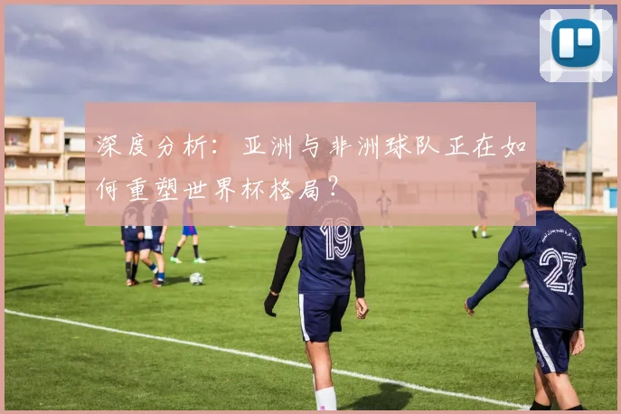 深度分析：亚洲与非洲球队正在如何重塑世界杯格局？