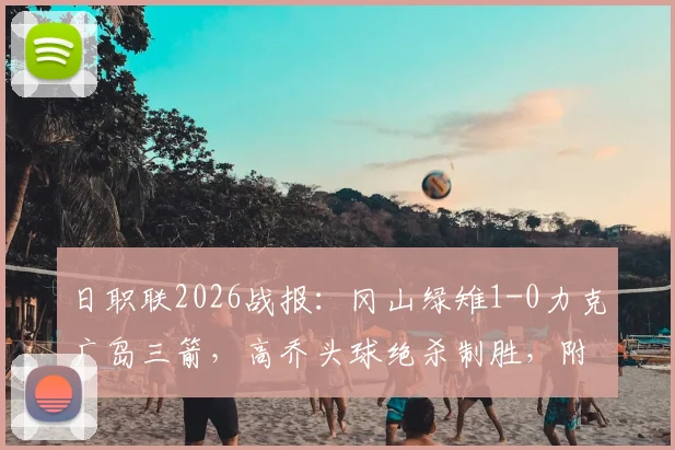 日职联2026战报:冈山绿雉1-0力克广岛三箭,高乔头球绝杀制胜,附全场录像回放与积分榜分析
