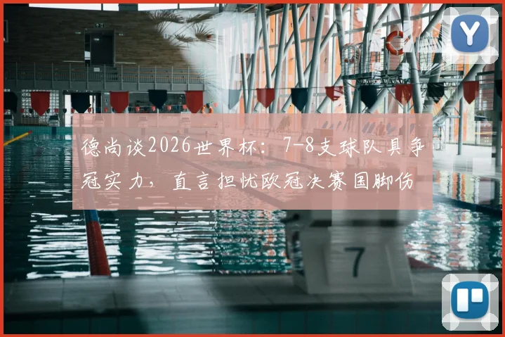 德尚谈2026世界杯：7-8支球队具争冠实力，直言担忧欧冠决赛国脚伤病影响法国队备战
