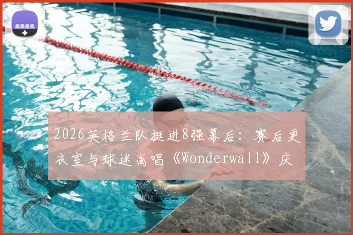 2026英格兰队挺进8强幕后：赛后更衣室与球迷高唱《Wonderwall》庆祝传统全解析