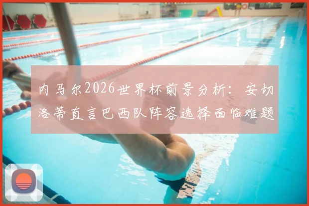 内马尔2026世界杯前景分析:安切洛蒂直言巴西队阵容选择面临难题,伤病与年龄成关键因素