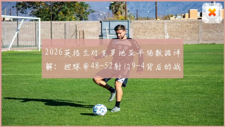 2026英格兰对克罗地亚半场数据详解：控球率48-52射门9-4背后的战术博弈与优劣势分析