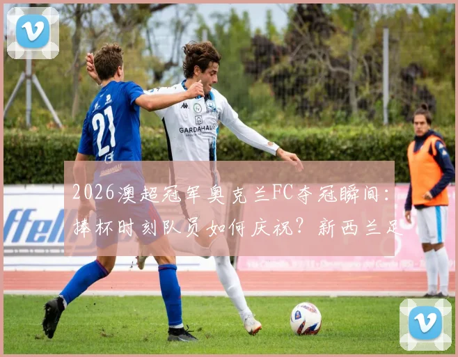 2026澳超冠军奥克兰FC夺冠瞬间：捧杯时刻队员如何庆祝？新西兰足球联赛冠军是怎样炼成的？