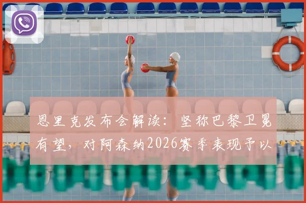 恩里克发布会解读:坚称巴黎卫冕有望,对阿森纳2026赛季表现予以肯定