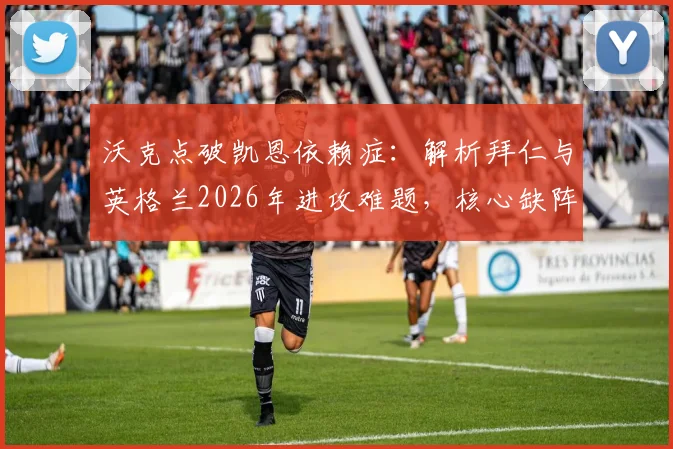 沃克点破凯恩依赖症:解析拜仁与英格兰2026年进攻难题,核心缺阵如何破局
