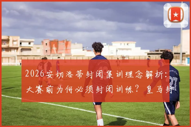 2026安切洛蒂封闭集训理念解析：大赛前为何必须封闭训练？皇马封闭式管理对球队成绩的真实影响