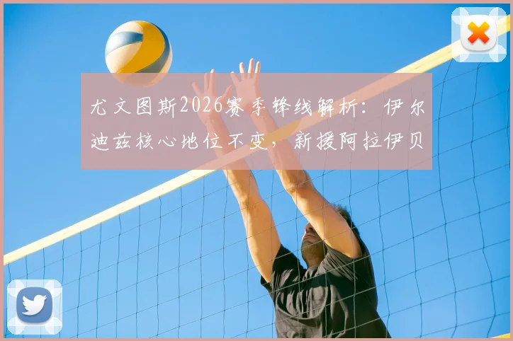 尤文图斯2026赛季锋线解析：伊尔迪兹核心地位不变，新援阿拉伊贝戈维奇加盟补强，技术特点与阵容适配度前瞻
