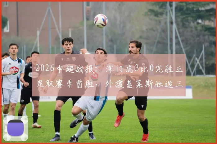 2026中超战报:津门虎3比0完胜玉昆取赛季首胜,外援基莱斯独造三球表现惊艳