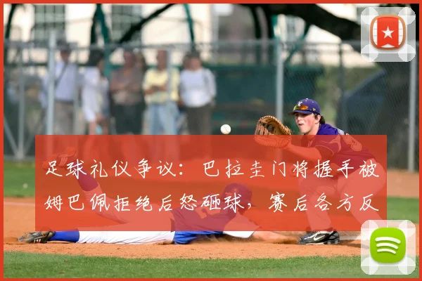 足球礼仪争议:巴拉圭门将握手被姆巴佩拒绝后怒砸球,赛后各方反应如何