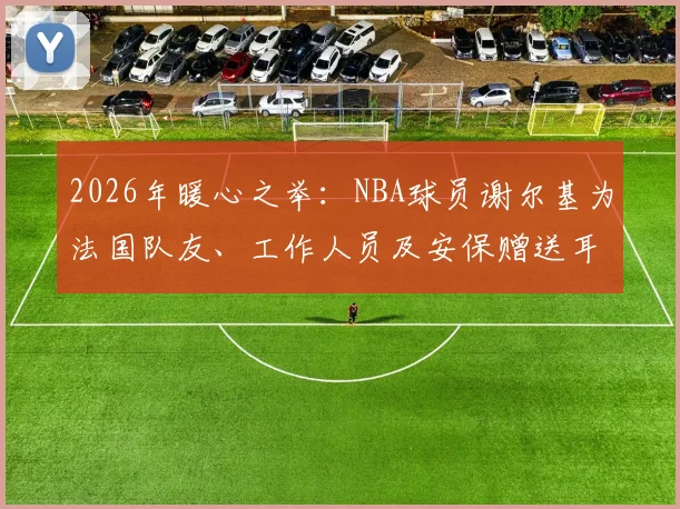 2026年暖心之举：NBA球员谢尔基为法国队友、工作人员及安保赠送耳机，背后故事与耳机品牌引关注