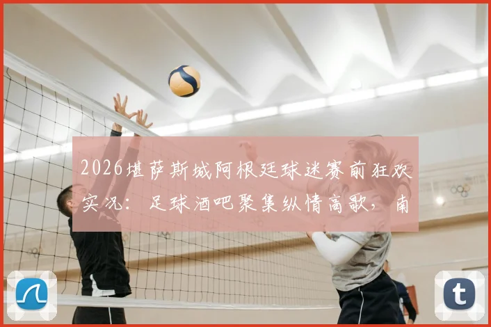 2026堪萨斯城阿根廷球迷赛前狂欢实况：足球酒吧聚集纵情高歌，南美观赛传统引爆街头