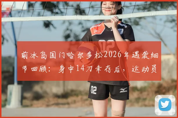 前冰岛国门哈尔多松2026年遇袭细节回顾:身中14刀幸存后,运动员如何面对创伤与心理重建