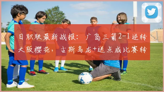日职联最新战报:广岛三箭2-1逆转大阪樱花,古斯乌龙+送点成比赛转折点关键