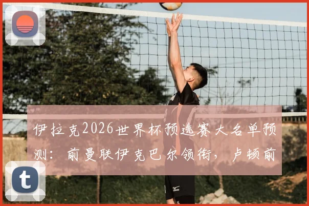 伊拉克2026世界杯预选赛大名单预测：前曼联伊克巴尔领衔，卢顿前锋入选，附球员最新身价与国家队前景分析