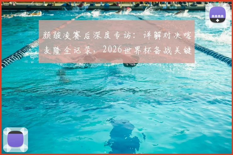颜骏凌赛后深度专访:详解对决喀麦隆全记录,2026世界杯备战关键一战凸显球队真实实力与成长空间