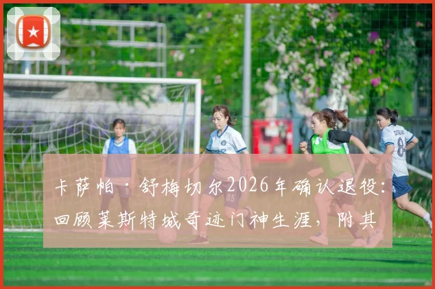 卡萨帕·舒梅切尔2026年确认退役:回顾莱斯特城奇迹门神生涯,附其经典扑救与未来接班人选分析