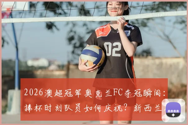 2026澳超冠军奥克兰FC夺冠瞬间：捧杯时刻队员如何庆祝？新西兰足球联赛冠军是怎样炼成的？
