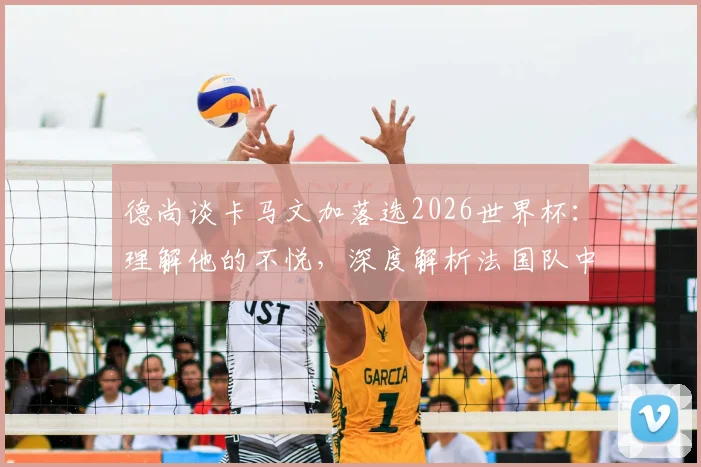 德尚谈卡马文加落选2026世界杯：理解他的不悦，深度解析法国队中场竞争格局与球员未来