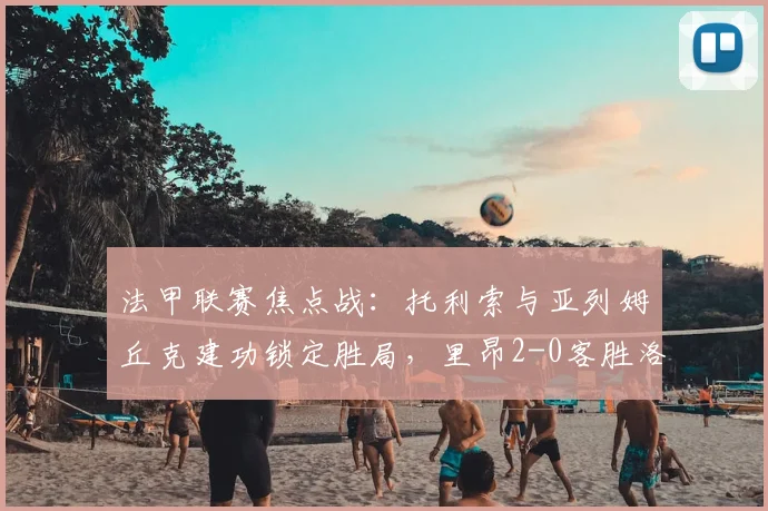 法甲联赛焦点战：托利索与亚列姆丘克建功锁定胜局，里昂2-0客胜洛里昂，完整战报、球员表现与赛季积分榜深度解析