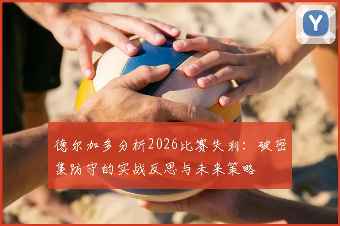德尔加多分析2026比赛失利:破密集防守的实战反思与未来策略