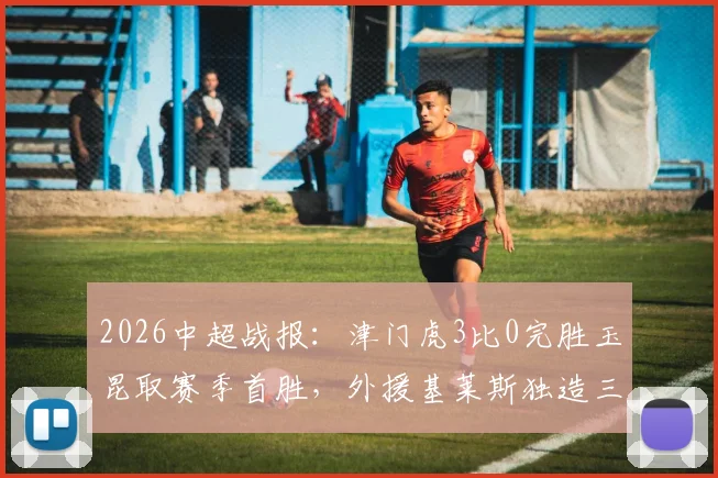 2026中超战报：津门虎3比0完胜玉昆取赛季首胜，外援基莱斯独造三球表现惊艳