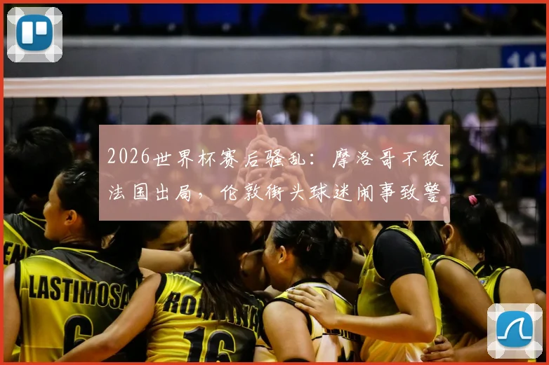 2026世界杯赛后骚乱：摩洛哥不敌法国出局，伦敦街头球迷闹事致警员受伤事件深度复盘