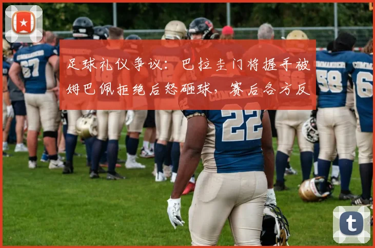 足球礼仪争议：巴拉圭门将握手被姆巴佩拒绝后怒砸球，赛后各方反应如何