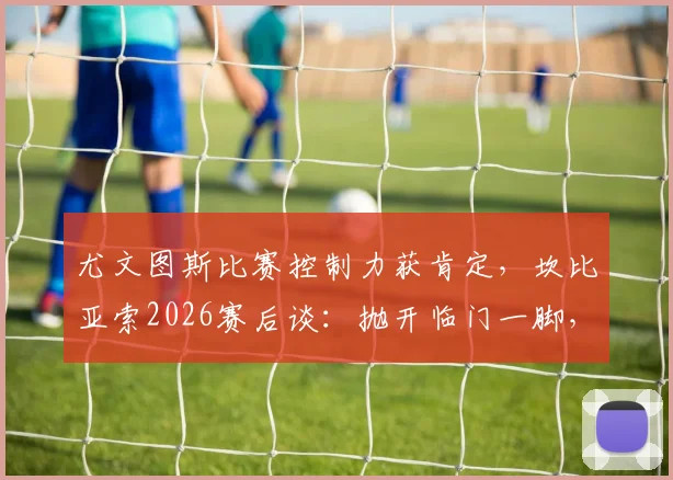尤文图斯比赛控制力获肯定,坎比亚索2026赛后谈:抛开临门一脚,过程值得称道