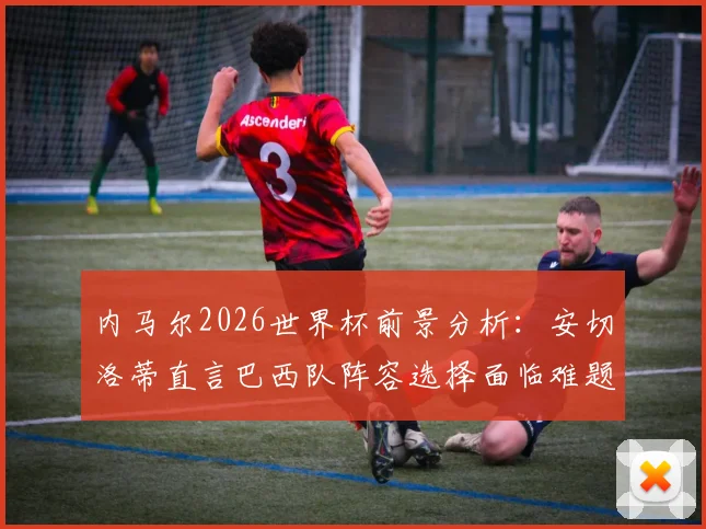 内马尔2026世界杯前景分析：安切洛蒂直言巴西队阵容选择面临难题，伤病与年龄成关键因素