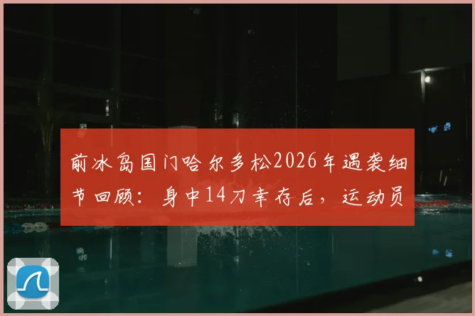 前冰岛国门哈尔多松2026年遇袭细节回顾：身中14刀幸存后，运动员如何面对创伤与心理重建