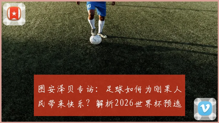 图安泽贝专访：足球如何为刚果人民带来快乐？解析2026世界杯预选赛对阵葡萄牙的爆冷可能性