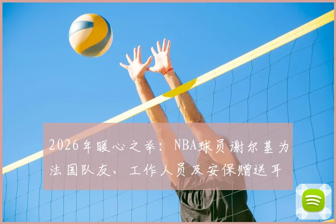 2026年暖心之举：NBA球员谢尔基为法国队友、工作人员及安保赠送耳机，背后故事与耳机品牌引关注
