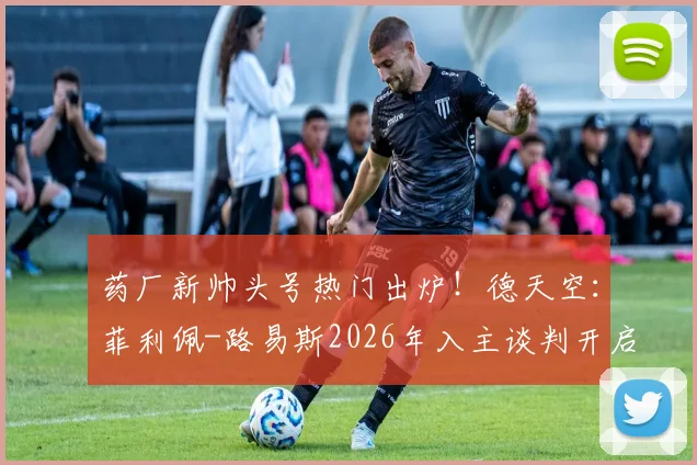 药厂新帅头号热门出炉!德天空:菲利佩-路易斯2026年入主谈判开启,教练履历与风格全面解析