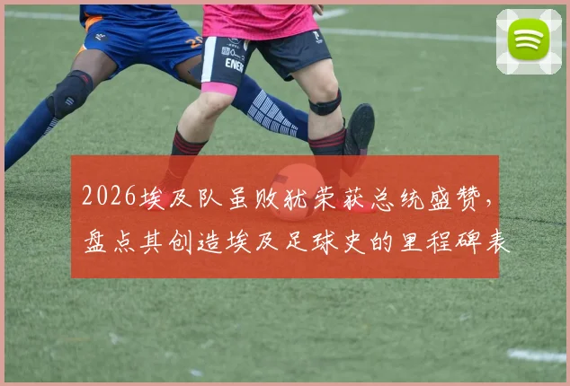 2026埃及队虽败犹荣获总统盛赞,盘点其创造埃及足球史的里程碑表现与深远影响
