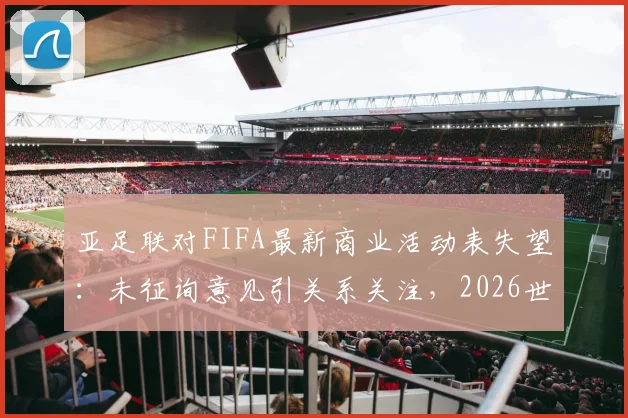 亚足联对FIFA最新商业活动表失望:未征询意见引关系关注,2026世界杯合作前景解析