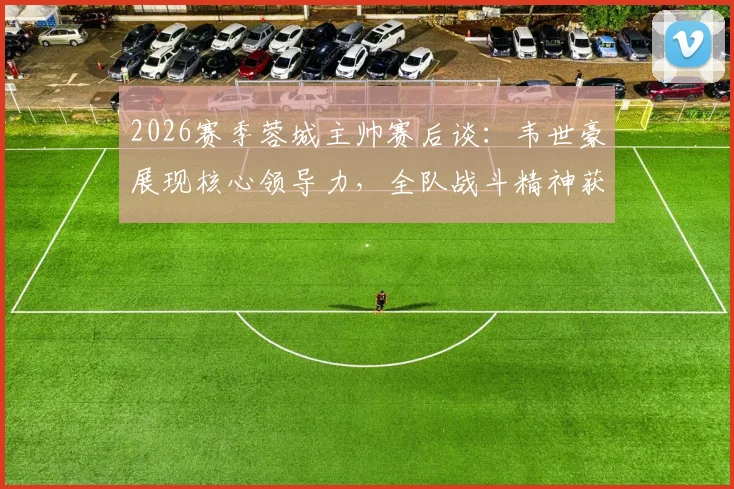 2026赛季蓉城主帅赛后谈：韦世豪展现核心领导力，全队战斗精神获肯定