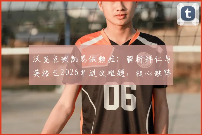 沃克点破凯恩依赖症：解析拜仁与英格兰2026年进攻难题，核心缺阵如何破局