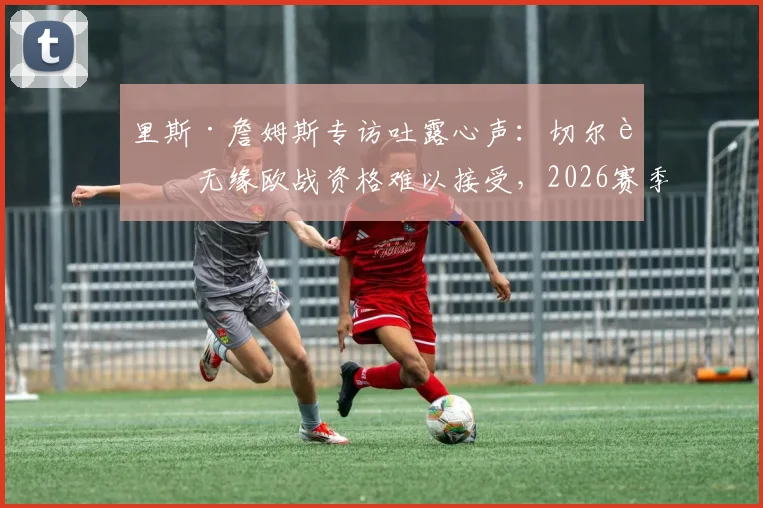 里斯·詹姆斯专访吐露心声:切尔西无缘欧战资格难以接受,2026赛季重返欧战已成全队底线目标