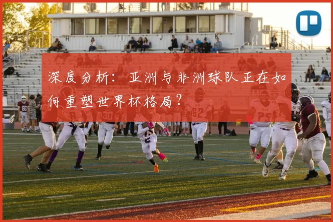 深度分析:亚洲与非洲球队正在如何重塑世界杯格局?