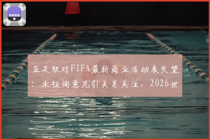 亚足联对FIFA最新商业活动表失望：未征询意见引关系关注，2026世界杯合作前景解析